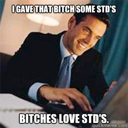 i gave that bitch some std's bitches love std's.  Bitches Love
