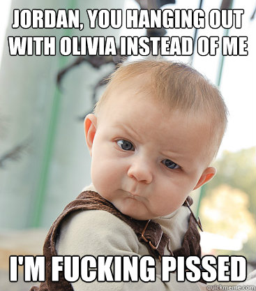Jordan, you hanging out with Olivia instead of me I'm fucking pissed  skeptical baby
