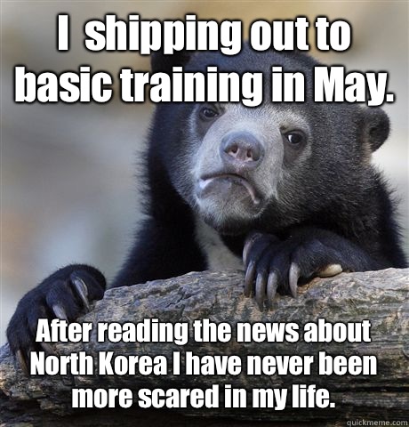 I  shipping out to basic training in May.  After reading the news about North Korea I have never been more scared in my life.   Confession Bear