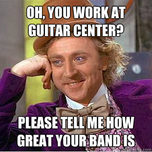 Oh, you work at guitar center? Please tell me how great your band is  Creepy Wonka