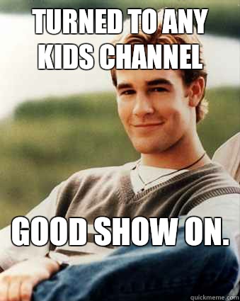 Turned to any kids channel Good show on.   Late 90s kid advantages