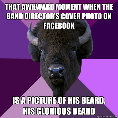 That awkward moment when the band director's cover photo on facebook  Is a picture of his beard. 
His glorious beard  - That awkward moment when the band director's cover photo on facebook  Is a picture of his beard. 
His glorious beard   Band Buffalo