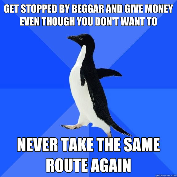 get stopped by beggar and give money even though you don't want to never take the same route again  Socially Awkward Penguin