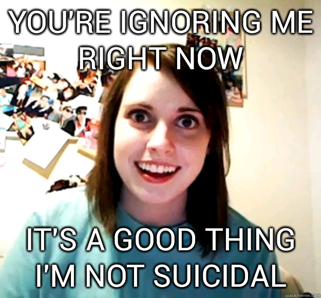 you're ignoring me right now it's a good thing I'm not suicidal  Overly Attached Girlfriend