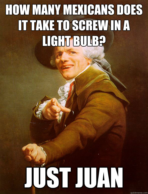 How many mexicans does it take to screw in a light bulb?
 Just juan
  Joseph Ducreux