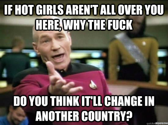 If hot girls aren't all over you here, why the fuck do you think it'll change in another country?  Annoyed Picard HD