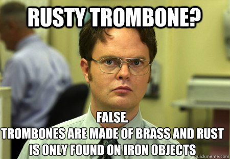Rusty trombone? False.
trombones are made of brass and rust is only found on iron objects - Rusty trombone? False.
trombones are made of brass and rust is only found on iron objects  Schrute
