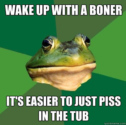 wake up with a boner it's easier to just piss in the tub  Foul Bachelor Frog
