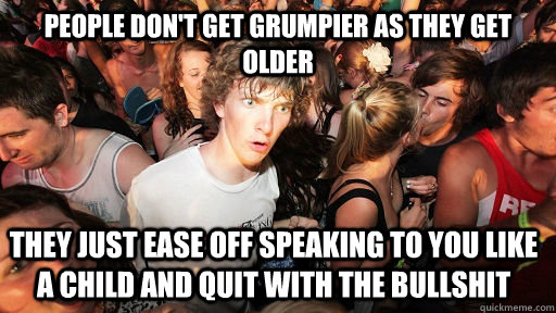 People don't get grumpier as they get older they just ease off speaking to you like a child and quit with the bullshit  Sudden Clarity Clarence