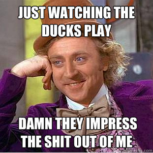 just watching the ducks play  damn they impress the shit out of me  Creepy Wonka