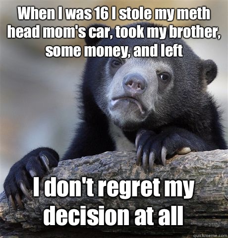 When I was 16 I stole my meth head mom's car, took my brother, some money, and left I don't regret my decision at all  Confession Bear