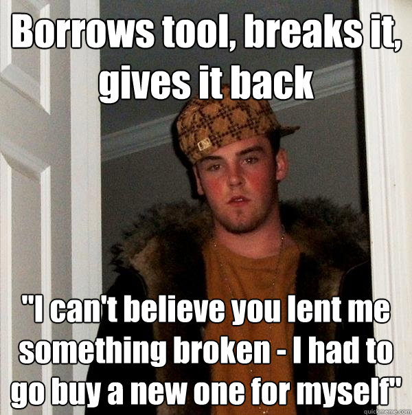 Borrows tool, breaks it, gives it back 