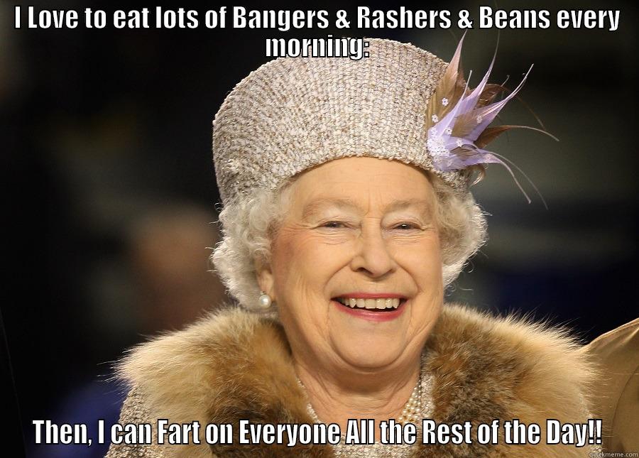 I LOVE TO EAT LOTS OF BANGERS & RASHERS & BEANS EVERY MORNING: THEN, I CAN FART ON EVERYONE ALL THE REST OF THE DAY!! Misc