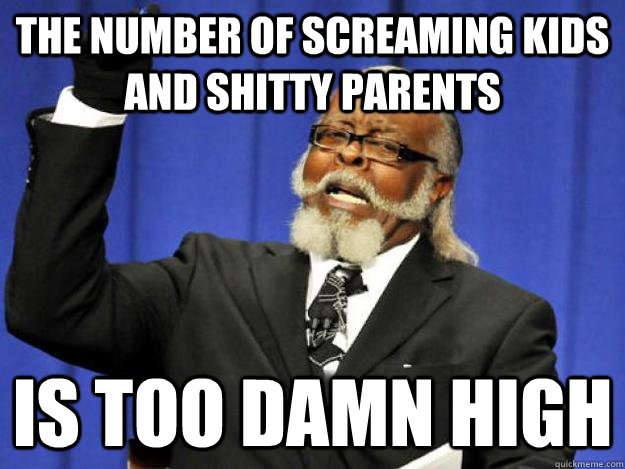 The number of screaming kids and shitty parents is too damn high  