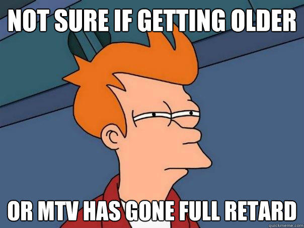 Not sure if getting older or mtv has gone full retard  