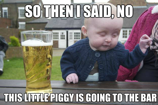 so then i said, no this little piggy is going to the bar  