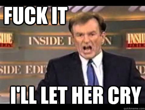 FUCK IT I'll let her cry  Fuck it
