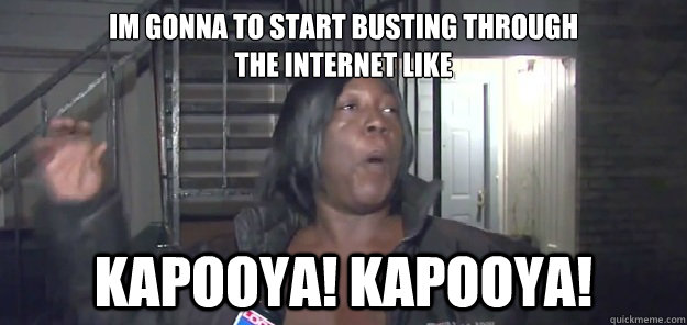 im gonna to start busting through 
the internet like kapooya! kapooya! - im gonna to start busting through 
the internet like kapooya! kapooya!  kapooya lady