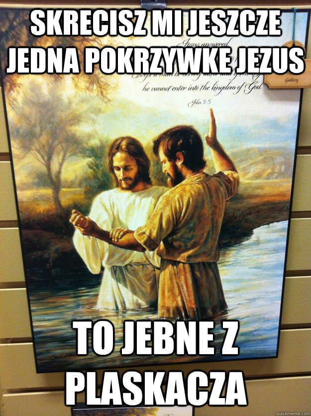 skrecisz mi jeszcze jedna pokrzywke jezus to jebne z plaskacza - skrecisz mi jeszcze jedna pokrzywke jezus to jebne z plaskacza  Dammit jesus