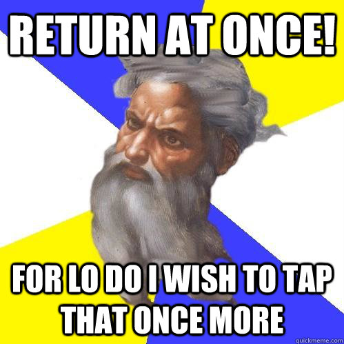 return at once! for lo do i wish to tap that once more  Advice God