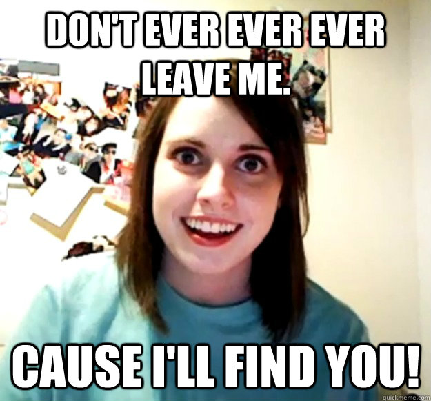 Don't ever ever ever leave me. cause i'll find you!  OverlyAttachedGirlfriend
