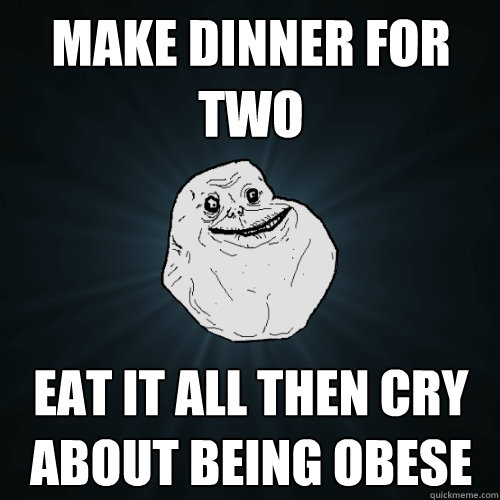Make dinner for two Eat it all then cry about being obese  Forever Alone