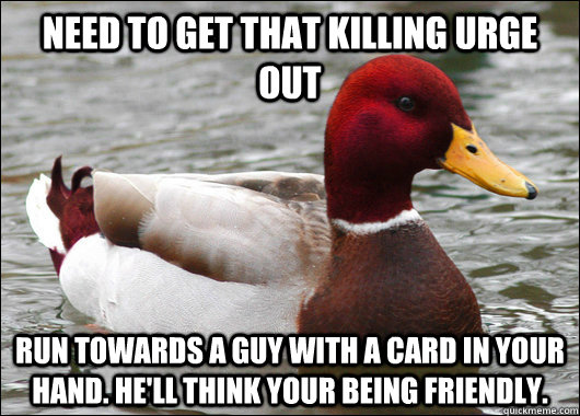 Need to get that killing urge out Run towards a guy with a card in your hand. He'll think your being friendly.  Malicious Advice Mallard