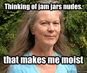 Thinking of jam jars nudes. that makes me moist  