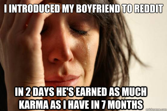 I introduced my boyfriend to reddit in 2 days he's earned as much karma as i have in 7 months  FirstWorldProblems