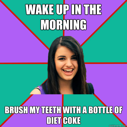 Wake up in the morning brush my teeth with a bottle of 
diet coke - Wake up in the morning brush my teeth with a bottle of 
diet coke  Rebecca Black