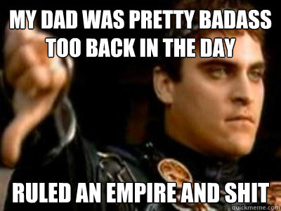 My dad was pretty badass too back in the day ruled an empire and shit  Downvoting Roman