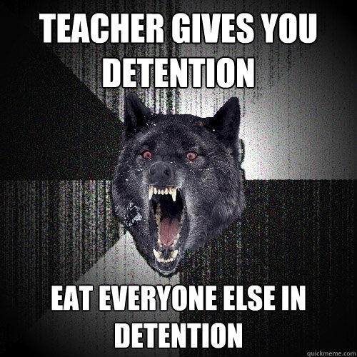 teacher gives you detention eat everyone else in detention  Insanity Wolf