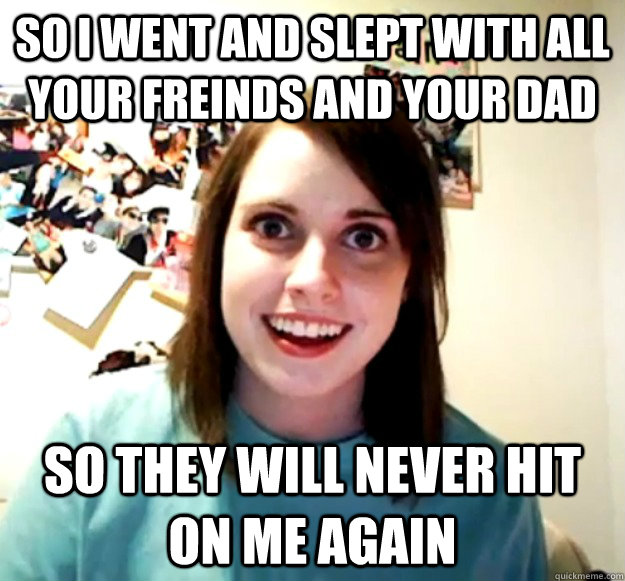 SO I WENT AND SLEPT WITH ALL YOUR FREINDS AND YOUR DAD SO THEY WILL NEVER HIT ON ME AGAIN  Overly Attached Girlfriend