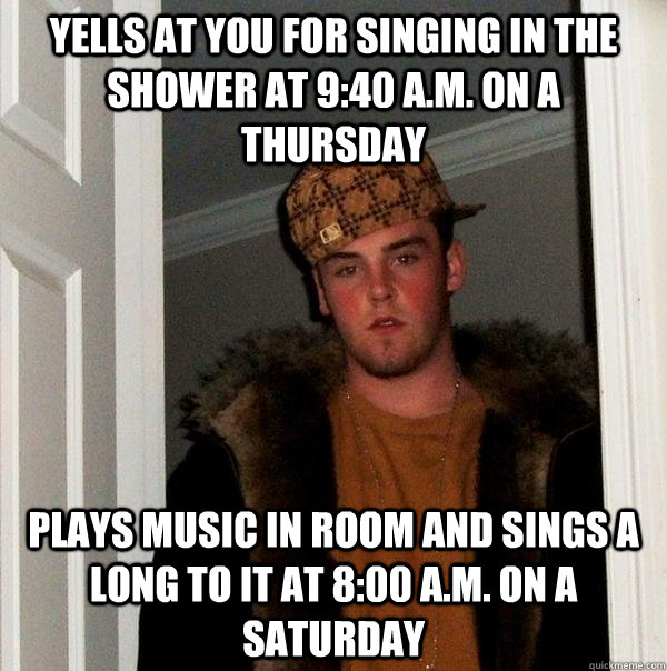 yells at you for singing in the shower at 9:40 A.m. on a thursday Plays music in room and sings a long to it at 8:00 a.m. on a saturday - yells at you for singing in the shower at 9:40 A.m. on a thursday Plays music in room and sings a long to it at 8:00 a.m. on a saturday  Scumbag Steve