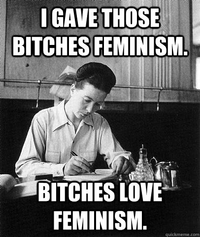 I gave those bitches feminism. Bitches love feminism.  
