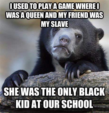 i used to play a game where i was a queen and my friend was my slave she was the only black kid at our school  Confession Bear