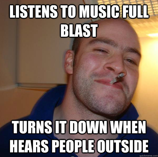 Listens to music full blast  turns it down when hears people outside - Listens to music full blast  turns it down when hears people outside  Misc