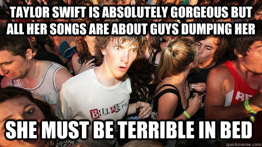 Taylor swift is absolutely gorgeous but all her songs are about guys dumping her  she must be terrible in bed  Sudden Clarity Clarence
