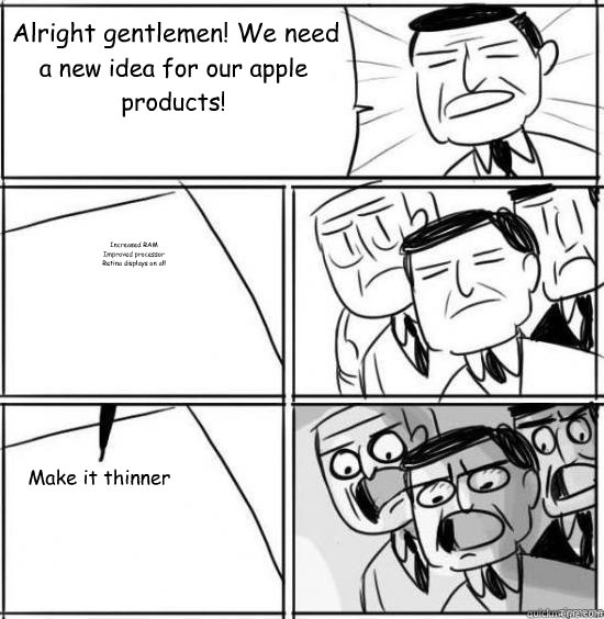 Alright gentlemen! We need a new idea for our apple products! Increased RAM
Improved processor
Retina displays on all Make it thinner  alright gentlemen