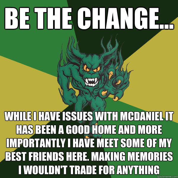 be the change... while I have issues with mcdaniel it has been a good home and more importantly I have meet some of my best friends here. Making memories i wouldn't trade for anything  Green Terror