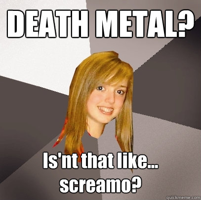 DEATH METAL? Is'nt that like... screamo?  Musically Oblivious 8th Grader