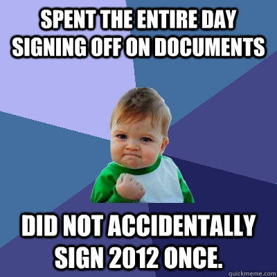 Spent the entire day signing off on documents Did not accidentally sign 2012 once. - Spent the entire day signing off on documents Did not accidentally sign 2012 once.  Success Kid