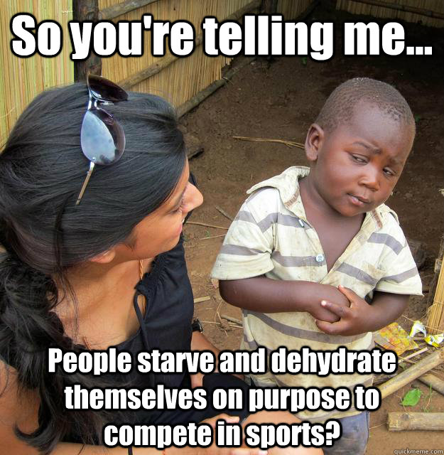 So you're telling me... People starve and dehydrate themselves on purpose to compete in sports?  3rd World Skeptical Child