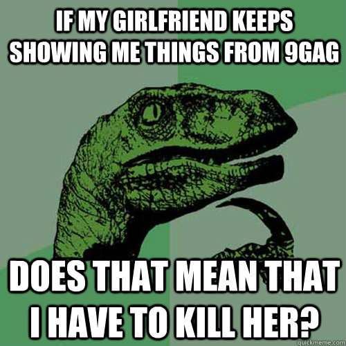 if my girlfriend keeps showing me things from 9gag does that mean that i have to kill her?  Philosoraptor