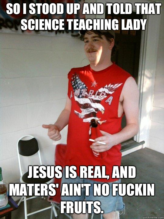 So I stood up and told that science teaching lady Jesus is real, and maters' ain't no fuckin fruits.  Redneck Randal