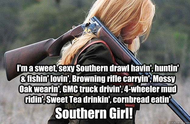 Southern Girl! I'm a sweet, sexy Southern drawl havin', huntin' & fishin' lovin', Browning rifle carryin', Mossy Oak wearin', GMC truck drivin', 4-wheeler mud ridin', Sweet Tea drinkin', cornbread eatin'    Southern girl
