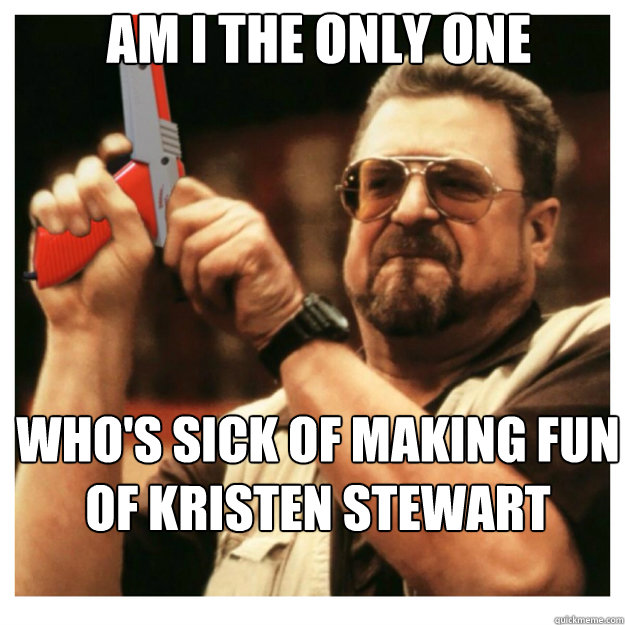 AM i the only one Who's sick of making fun of Kristen Stewart - AM i the only one Who's sick of making fun of Kristen Stewart  John Goodman