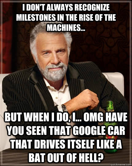 I don't always recognize milestones in the rise of the machines... but when i do, I... OMG have you seen that google car that drives itself like a bat out of hell? - I don't always recognize milestones in the rise of the machines... but when i do, I... OMG have you seen that google car that drives itself like a bat out of hell?  The Most Interesting Man In The World