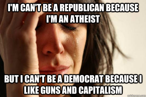 I'm can't be a republican because i'm an atheist but i can't be a democrat because i like guns and capitalism  First World Problems