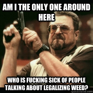 AM I THE ONLY ONE AROUND HERE who is fucking sick of people talking about legalizing weed? - AM I THE ONLY ONE AROUND HERE who is fucking sick of people talking about legalizing weed?  Misc